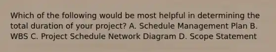 Which of the following would be most helpful in determining the total duration of your project? A. Schedule Management Plan B. WBS C. Project Schedule Network Diagram D. Scope Statement