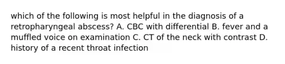 which of the following is most helpful in the diagnosis of a retropharyngeal abscess? A. CBC with differential B. fever and a muffled voice on examination C. CT of the neck with contrast D. history of a recent throat infection