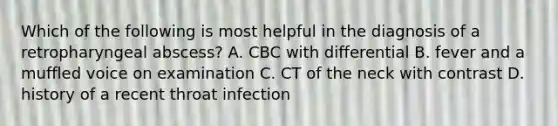 Which of the following is most helpful in the diagnosis of a retropharyngeal abscess? A. CBC with differential B. fever and a muffled voice on examination C. CT of the neck with contrast D. history of a recent throat infection