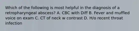 Which of the following is most helpful in the diagnosis of a retropharyngeal abscess? A. CBC with Diff B. Fever and muffled voice on exam C. CT of neck w contrast D. H/o recent throat infection