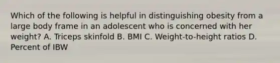 Which of the following is helpful in distinguishing obesity from a large body frame in an adolescent who is concerned with her weight? A. Triceps skinfold B. BMI C. Weight-to-height ratios D. Percent of IBW