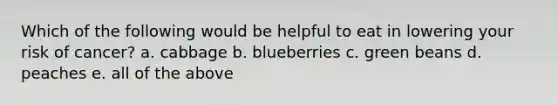 Which of the following would be helpful to eat in lowering your risk of cancer? a. cabbage b. blueberries c. green beans d. peaches e. all of the above