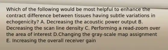 Which of the following would be most helpful to enhance the contract difference between tissues having subtle variations in echogenicity? A. Decreasing the acoustic power output B. Decreasing the scan line density C. Performing a read-zoom over the area of interest D.Changing the gray-scale map assignment E. Increasing the overall receiver gain