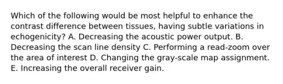 Which of the following would be most helpful to enhance the contrast difference between tissues, having subtle variations in echogenicity? A. Decreasing the acoustic power output. B. Decreasing the scan line density C. Performing a read-zoom over the area of interest D. Changing the gray-scale map assignment. E. Increasing the overall receiver gain.