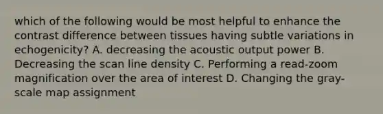 which of the following would be most helpful to enhance the contrast difference between tissues having subtle variations in echogenicity? A. decreasing the acoustic output power B. Decreasing the scan line density C. Performing a read-zoom magnification over the area of interest D. Changing the gray-scale map assignment