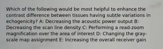 Which of the following would be most helpful to enhance the contrast difference between tissues having subtle variations in echogenicity? A: Decreasing the acoustic power output B: Decreasing the scan line density C: Performing a read-zoom magnification over the area of interest D: Changing the gray-scale map assignment E: Increasing the overall receiver gain