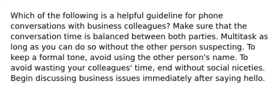 Which of the following is a helpful guideline for phone conversations with business colleagues? Make sure that the conversation time is balanced between both parties. Multitask as long as you can do so without the other person suspecting. To keep a formal tone, avoid using the other person's name. To avoid wasting your colleagues' time, end without social niceties. Begin discussing business issues immediately after saying hello.