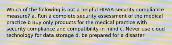 Which of the following is not a helpful HIPAA security compliance measure? a. Run a complete security assessment of the medical practice b Buy only products for the medical practice with security compliance and compatibility in mind c. Never use cloud technology for data storage d. be prepared for a disaster