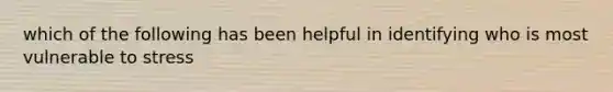 which of the following has been helpful in identifying who is most vulnerable to stress