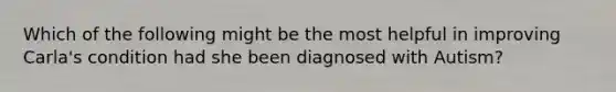 Which of the following might be the most helpful in improving Carla's condition had she been diagnosed with Autism?