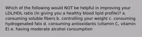 Which of the following would NOT be helpful in improving your LDL/HDL ratio (in giving you a healthy blood lipid profile)? a. consuming soluble fibers b. controlling your weight c. consuming hydrogenated fats d. consuming antioxidants (vitamin C, vitamin E) e. having moderate alcohol consumption