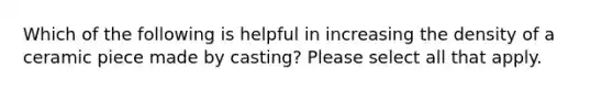 Which of the following is helpful in increasing the density of a ceramic piece made by casting? Please select all that apply.