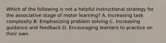 Which of the following is not a helpful instructional strategy for the associative stage of motor learning? A. Increasing task complexity B. Emphasizing problem solving C. Increasing guidance and feedback D. Encouraging learners to practice on their own