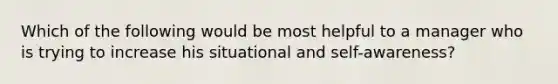 Which of the following would be most helpful to a manager who is trying to increase his situational and self-awareness?