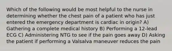 Which of the following would be most helpful to the nurse in determining whether the chest pain of a patient who has just entered the emergency department is cardiac in origin? A) Gathering a complete medical history B) Performing a 12-lead ECG C) Administering NTG to see if the pain goes away D) Asking the patient if performing a Valsalva maneuver reduces the pain