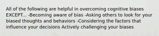 All of the following are helpful in overcoming cognitive biases EXCEPT... -Becoming aware of bias -Asking others to look for your biased thoughts and behaviors -Considering the factors that influence your decisions Actively challenging your biases