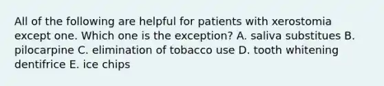 All of the following are helpful for patients with xerostomia except one. Which one is the exception? A. saliva substitues B. pilocarpine C. elimination of tobacco use D. tooth whitening dentifrice E. ice chips