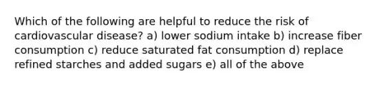 Which of the following are helpful to reduce the risk of cardiovascular disease? a) lower sodium intake b) increase fiber consumption c) reduce saturated fat consumption d) replace refined starches and added sugars e) all of the above