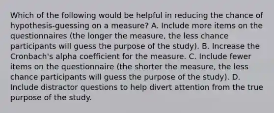 Which of the following would be helpful in reducing the chance of hypothesis-guessing on a measure? A. Include more items on the questionnaires (the longer the measure, the less chance participants will guess the purpose of the study). B. Increase the Cronbach's alpha coefficient for the measure. C. Include fewer items on the questionnaire (the shorter the measure, the less chance participants will guess the purpose of the study). D. Include distractor questions to help divert attention from the true purpose of the study.