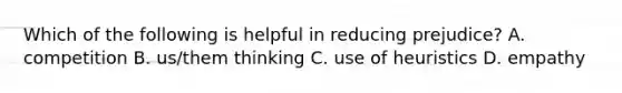 Which of the following is helpful in reducing prejudice? A. competition B. us/them thinking C. use of heuristics D. empathy