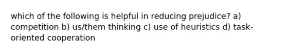 which of the following is helpful in reducing prejudice? a) competition b) us/them thinking c) use of heuristics d) task-oriented cooperation