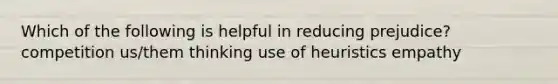 Which of the following is helpful in reducing prejudice? competition us/them thinking use of heuristics empathy