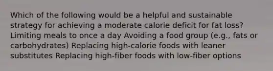 Which of the following would be a helpful and sustainable strategy for achieving a moderate calorie deficit for fat loss? Limiting meals to once a day Avoiding a food group (e.g., fats or carbohydrates) Replacing high-calorie foods with leaner substitutes Replacing high-fiber foods with low-fiber options