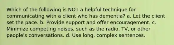 Which of the following is NOT a helpful technique for communicating with a client who has dementia? a. Let the client set the pace. b. Provide support and offer encouragement. c. Minimize competing noises, such as the radio, TV, or other people's conversations. d. Use long, complex sentences.