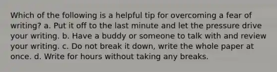 Which of the following is a helpful tip for overcoming a fear of writing? a. Put it off to the last minute and let the pressure drive your writing. b. Have a buddy or someone to talk with and review your writing. c. Do not break it down, write the whole paper at once. d. Write for hours without taking any breaks.