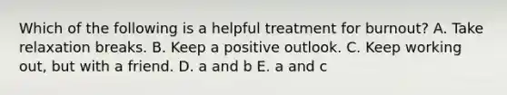 Which of the following is a helpful treatment for burnout? A. Take relaxation breaks. B. Keep a positive outlook. C. Keep working out, but with a friend. D. a and b E. a and c