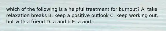 which of the following is a helpful treatment for burnout? A. take relaxation breaks B. keep a positive outlook C. keep working out, but with a friend D. a and b E. a and c