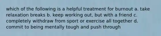 which of the following is a helpful treatment for burnout a. take relaxation breaks b. keep working out, but with a friend c. completely withdraw from sport or exercise all together d. commit to being mentally tough and push through