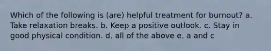 Which of the following is (are) helpful treatment for burnout? a. Take relaxation breaks. b. Keep a positive outlook. c. Stay in good physical condition. d. all of the above e. a and c