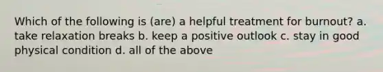 Which of the following is (are) a helpful treatment for burnout? a. take relaxation breaks b. keep a positive outlook c. stay in good physical condition d. all of the above