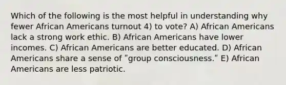 Which of the following is the most helpful in understanding why fewer African Americans turnout 4) to vote? A) African Americans lack a strong work ethic. B) African Americans have lower incomes. C) African Americans are better educated. D) African Americans share a sense of ʺgroup consciousness.ʺ E) African Americans are less patriotic.