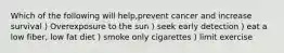 Which of the following will help,prevent cancer and increase survival ) Overexposure to the sun ) seek early detection ) eat a low fiber, low fat diet ) smoke only cigarettes ) limit exercise