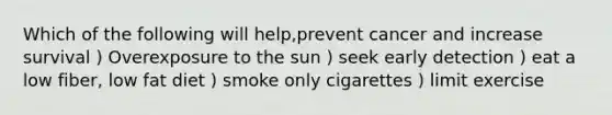 Which of the following will help,prevent cancer and increase survival ) Overexposure to the sun ) seek early detection ) eat a low fiber, low fat diet ) smoke only cigarettes ) limit exercise