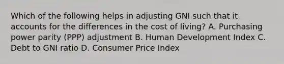 Which of the following helps in adjusting GNI such that it accounts for the differences in the cost of living? A. Purchasing power parity (PPP) adjustment B. Human Development Index C. Debt to GNI ratio D. Consumer Price Index