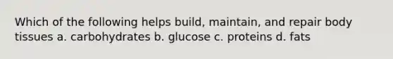 Which of the following helps build, maintain, and repair body tissues a. carbohydrates b. glucose c. proteins d. fats