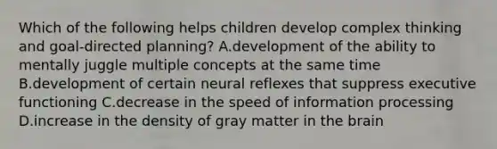 Which of the following helps children develop complex thinking and goal-directed planning? A.development of the ability to mentally juggle multiple concepts at the same time B.development of certain neural reflexes that suppress executive functioning C.decrease in the speed of information processing D.increase in the density of gray matter in the brain