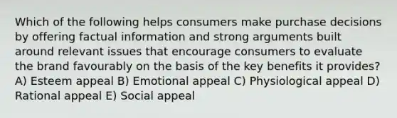 Which of the following helps consumers make purchase decisions by offering factual information and strong arguments built around relevant issues that encourage consumers to evaluate the brand favourably on the basis of the key benefits it provides? A) Esteem appeal B) Emotional appeal C) Physiological appeal D) Rational appeal E) Social appeal