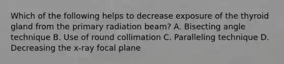 Which of the following helps to decrease exposure of the thyroid gland from the primary radiation beam? A. Bisecting angle technique B. Use of round collimation C. Paralleling technique D. Decreasing the x-ray focal plane