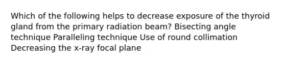 Which of the following helps to decrease exposure of the thyroid gland from the primary radiation beam? Bisecting angle technique Paralleling technique Use of round collimation Decreasing the x-ray focal plane