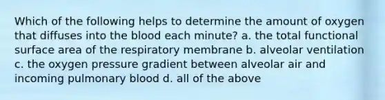 Which of the following helps to determine the amount of oxygen that diffuses into the blood each minute? a. the total functional surface area of the respiratory membrane b. alveolar ventilation c. the oxygen pressure gradient between alveolar air and incoming pulmonary blood d. all of the above