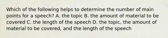 Which of the following helps to determine the number of main points for a speech? A. the topic B. the amount of material to be covered C. the length of the speech D. the topic, the amount of material to be covered, and the length of the speech