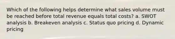 Which of the following helps determine what sales volume must be reached before total revenue equals total costs? a. SWOT analysis b. Breakeven analysis c. Status quo pricing d. Dynamic pricing