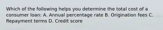 Which of the following helps you determine the total cost of a consumer loan: A. Annual percentage rate B. Origination fees C. Repayment terms D. Credit score