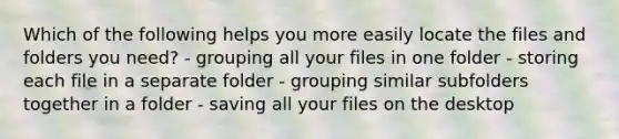 Which of the following helps you more easily locate the files and folders you need? - grouping all your files in one folder - storing each file in a separate folder - grouping similar subfolders together in a folder - saving all your files on the desktop