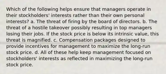 Which of the following helps ensure that managers operate in their stockholders' interests rather than their own personal interests? a. The threat of firing by the board of directors. b. The threat of a hostile takeover possibly resulting in top managers losing their jobs. If the stock price is below its intrinsic value, this threat is magnified. c. Compensation packages designed to provide incentives for management to maximize the long-run stock price. d. All of these help keep management focused on stockholders' interests as reflected in maximizing the long-run stock price.