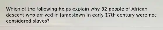 Which of the following helps explain why 32 people of African descent who arrived in Jamestown in early 17th century were not considered slaves?